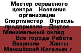 Мастер сервисного центра › Название организации ­ Спортмастер › Отрасль предприятия ­ Другое › Минимальный оклад ­ 26 000 - Все города Работа » Вакансии   . Ханты-Мансийский,Когалым г.